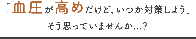 「血圧が高めだけど、いつか対策しよう」そう思っていませんか...？