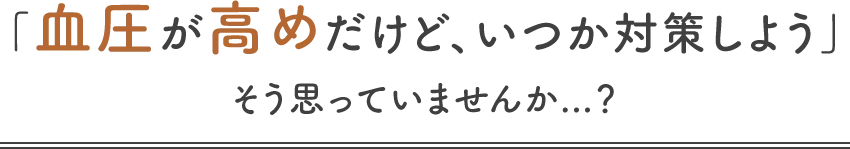 「血圧が高めだけど、いつか対策しよう」そう思っていませんか...？